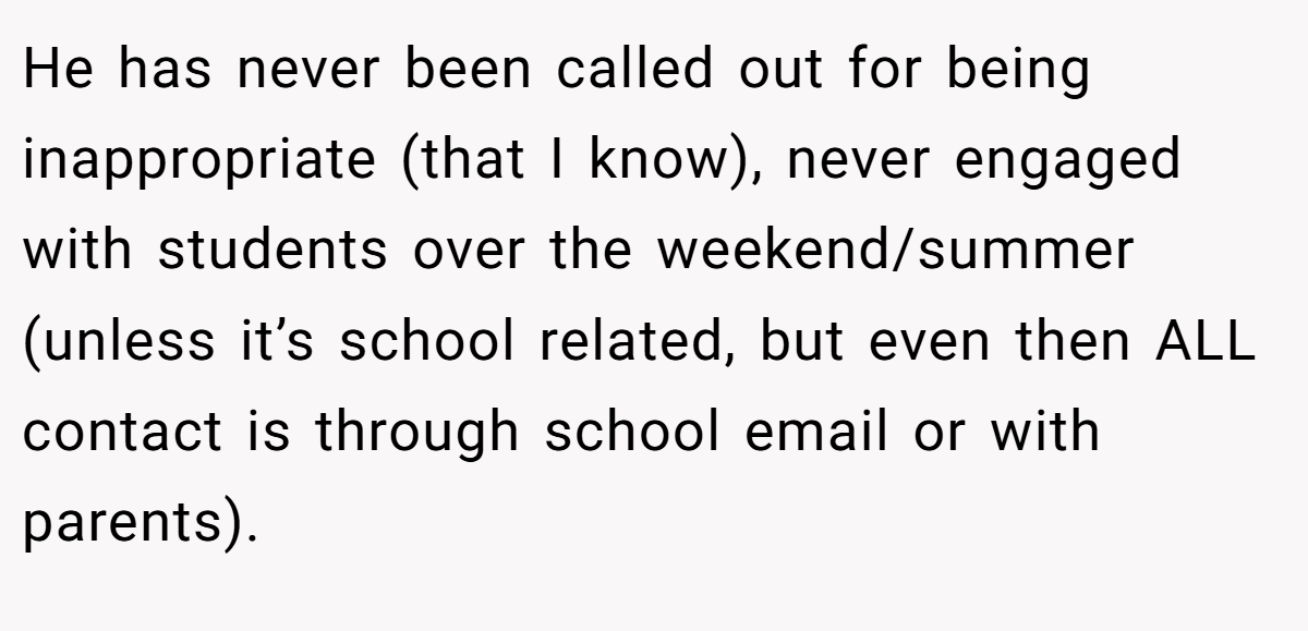He has never been called out for being inappropriate (that I know), never engaged with students over the weekend/summer (unless it’s school related, but even then ALL contact is through school email or with parents).