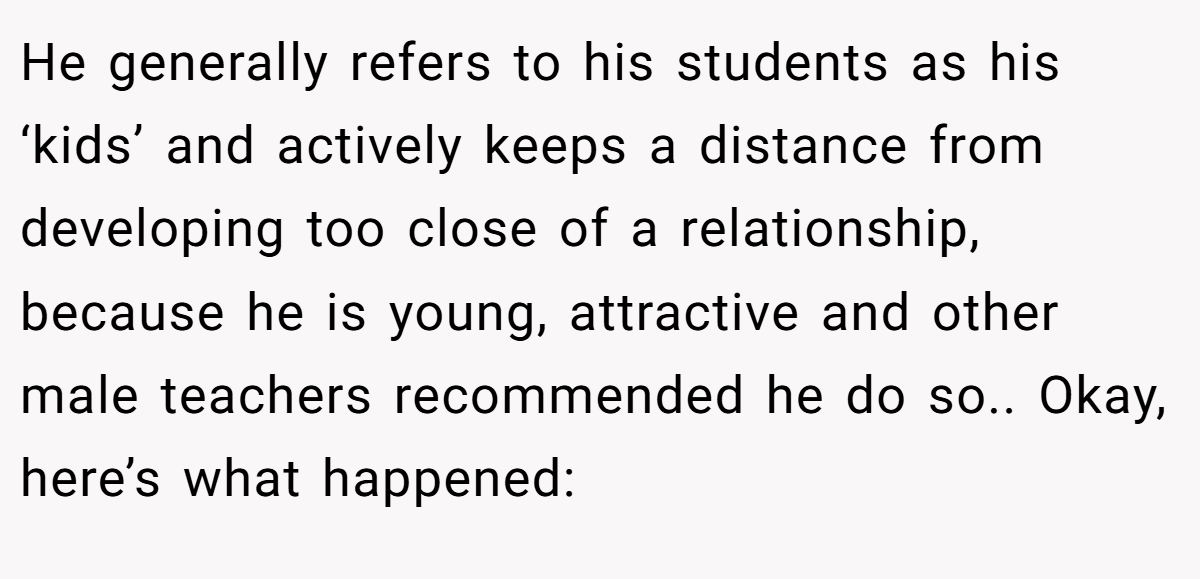 He generally refers to his students as his ‘kids’ and actively keeps a distance from developing too close of a relationship, because he is young, attractive and other male teachers recommended he do so.. Okay, here’s what happened: