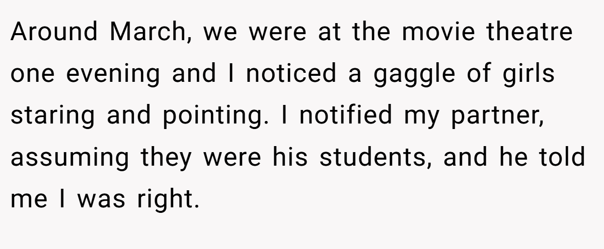 Around March, we were at the movie theatre one evening and I noticed a gaggle of girls staring and pointing. I notified my partner, assuming they were his students, and he told me I was right.