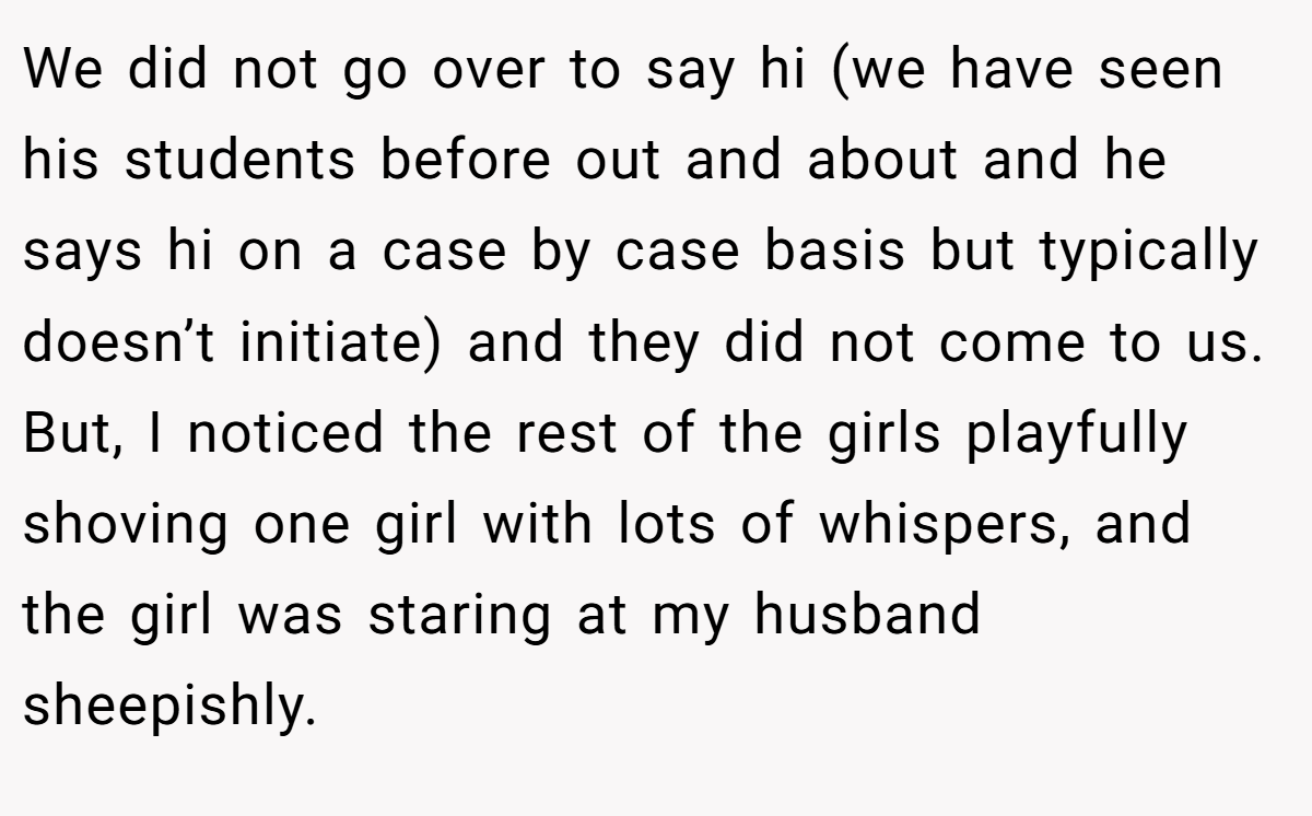 We did not go over to say hi (we have seen his students before out and about and he says hi on a case by case basis but typically doesn’t initiate) and they did not come to us. But, I noticed the rest of the girls playfully shoving one girl with lots of whispers, and the girl was staring at my husband sheepishly.