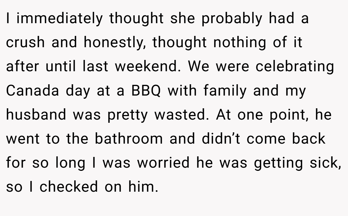 I immediately thought she probably had a crush and honestly, thought nothing of it after until last weekend. We were celebrating Canada day at a BBQ with family and my husband was pretty wasted. At one point, he went to the bathroom and didn’t come back for so long I was worried he was getting sick, so I checked on him.