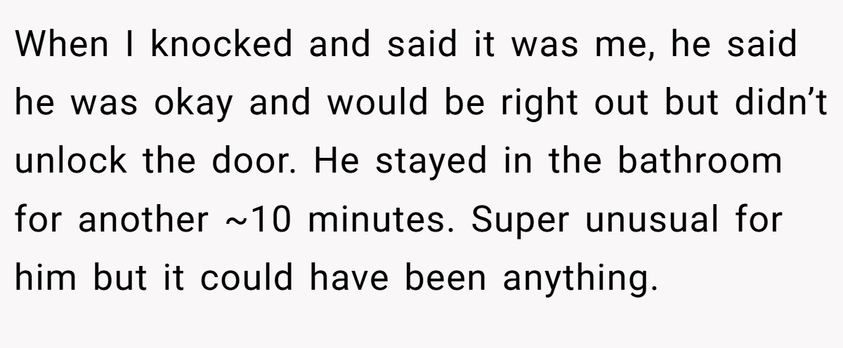 When I knocked and said it was me, he said he was okay and would be right out but didn’t unlock the door. He stayed in the bathroom for another ~10 minutes. Super unusual for him but it could have been anything.