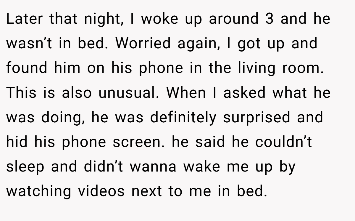 Later that night, I woke up around 3 and he wasn’t in bed. Worried again, I got up and found him on his phone in the living room. This is also unusual. When I asked what he was doing, he was definitely surprised and hid his phone screen. he said he couldn’t sleep and didn’t wanna wake me up by watching videos next to me in bed.