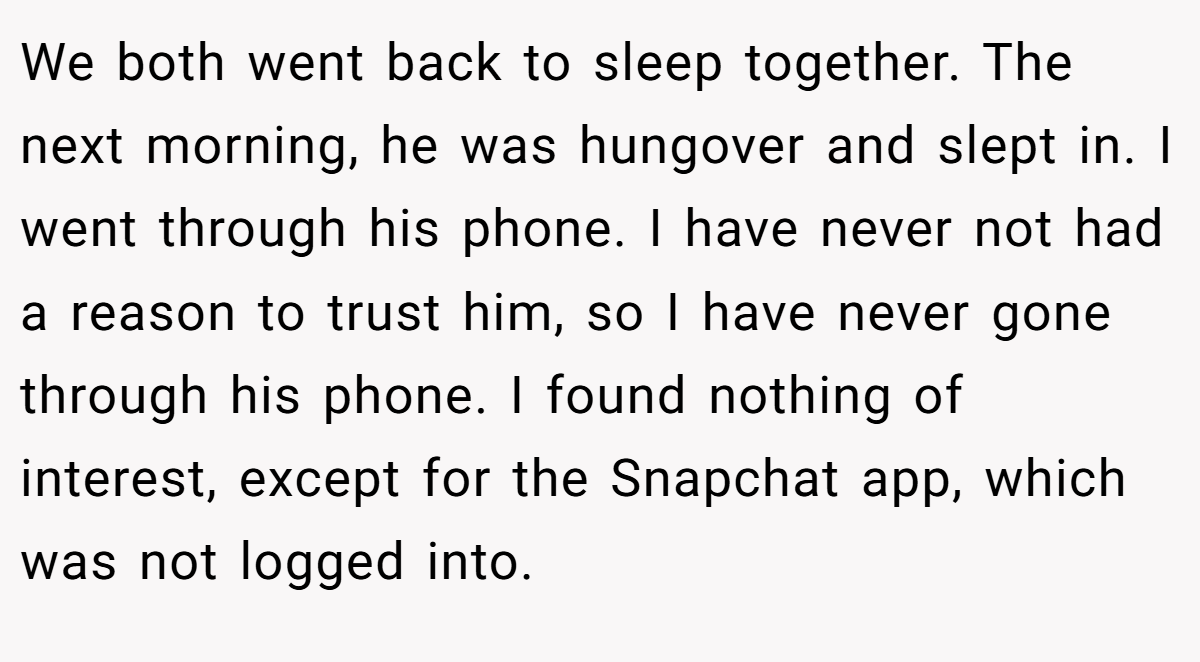 We both went back to sleep together. The next morning, he was hungover and slept in. I went through his phone. I have never not had a reason to trust him, so I have never gone through his phone. I found nothing of interest, except for the Snapchat app, which was not logged into.