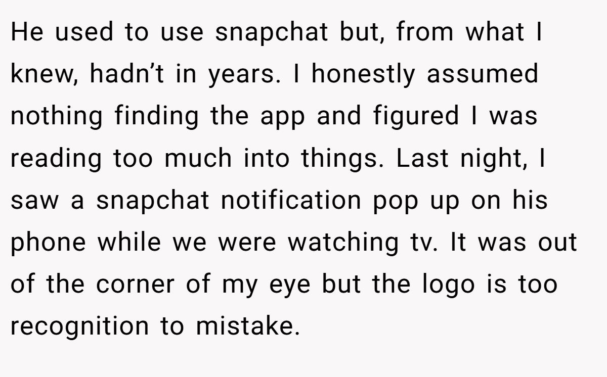 He used to use snapchat but, from what I knew, hadn’t in years. I honestly assumed nothing finding the app and figured I was reading too much into things. Last night, I saw a snapchat notification pop up on his phone while we were watching tv. It was out of the corner of my eye but the logo is too recognition to mistake.