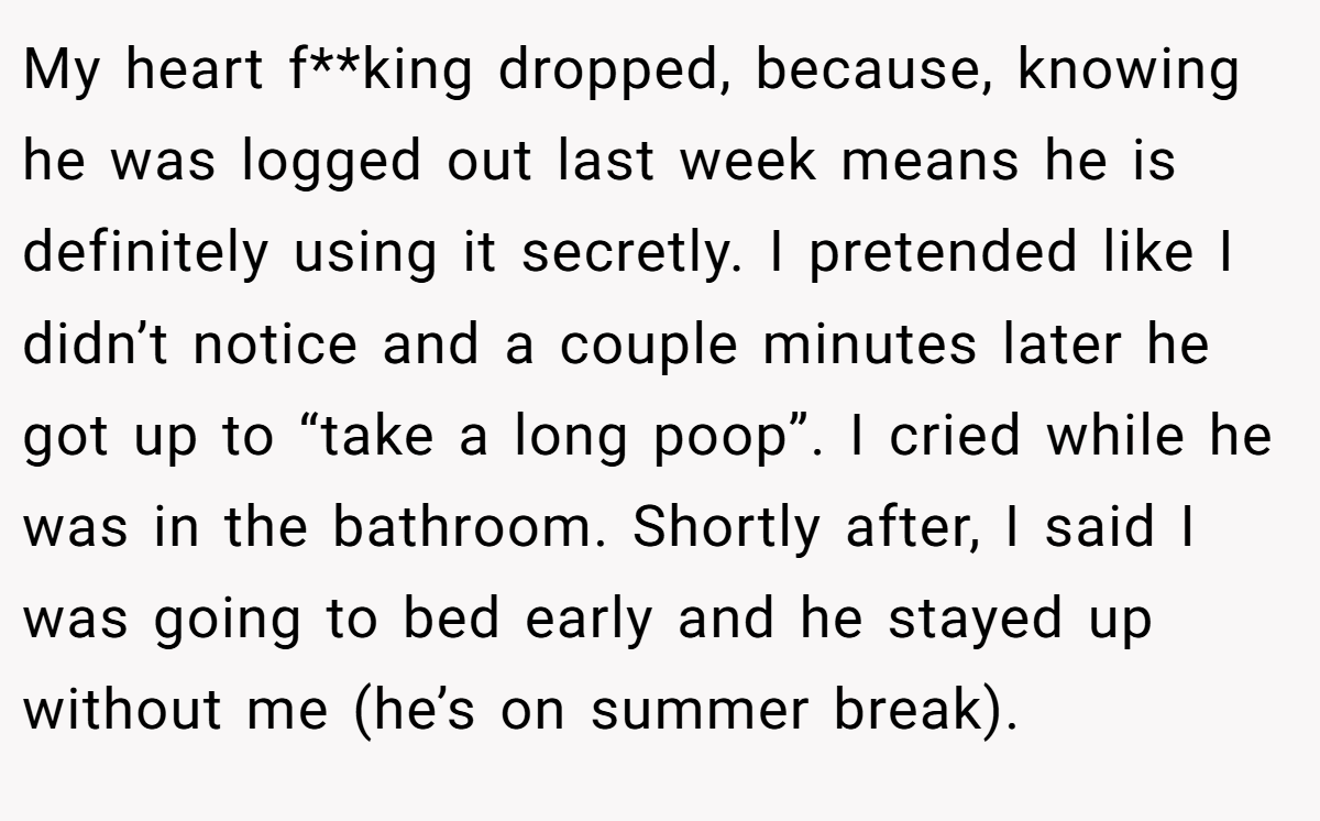 My heart f**king dropped, because, knowing he was logged out last week means he is definitely using it secretly. I pretended like I didn’t notice and a couple minutes later he got up to “take a long poop”. I cried while he was in the bathroom. Shortly after, I said I was going to bed early and he stayed up without me (he’s on summer break).