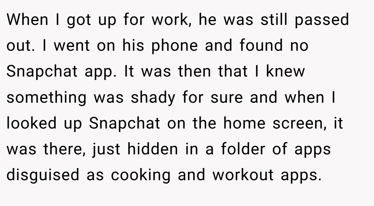 When I got up for work, he was still passed out. I went on his phone and found no Snapchat app. It was then that I knew something was shady for sure and when I looked up Snapchat on the home screen, it was there, just hidden in a folder of apps disguised as cooking and workout apps.