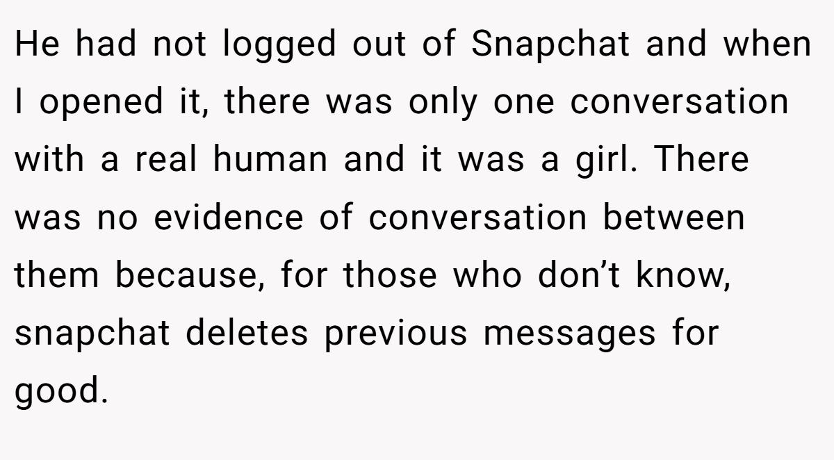 He had not logged out of Snapchat and when I opened it, there was only one conversation with a real human and it was a girl. There was no evidence of conversation between them because, for those who don’t know, snapchat deletes previous messages for good.
