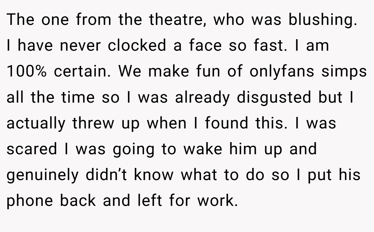 The one from the theatre, who was blushing. I have never clocked a face so fast. I am 100% certain. We make fun of onlyfans simps all the time so I was already disgusted but I actually threw up when I found this. I was scared I was going to wake him up and genuinely didn’t know what to do so I put his phone back and left for work.