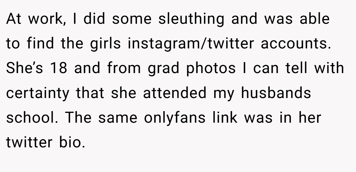 At work, I did some sleuthing and was able to find the girls instagram/twitter accounts. She’s 18 and from grad photos I can tell with certainty that she attended my husbands school. The same onlyfans link was in her twitter bio.