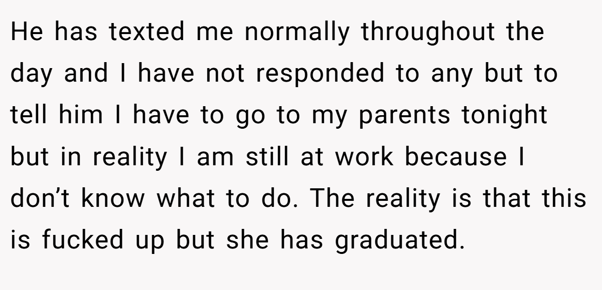 He has texted me normally throughout the day and I have not responded to any but to tell him I have to go to my parents tonight but in reality I am still at work because I don’t know what to do. The reality is that this is fucked up but she has graduated.