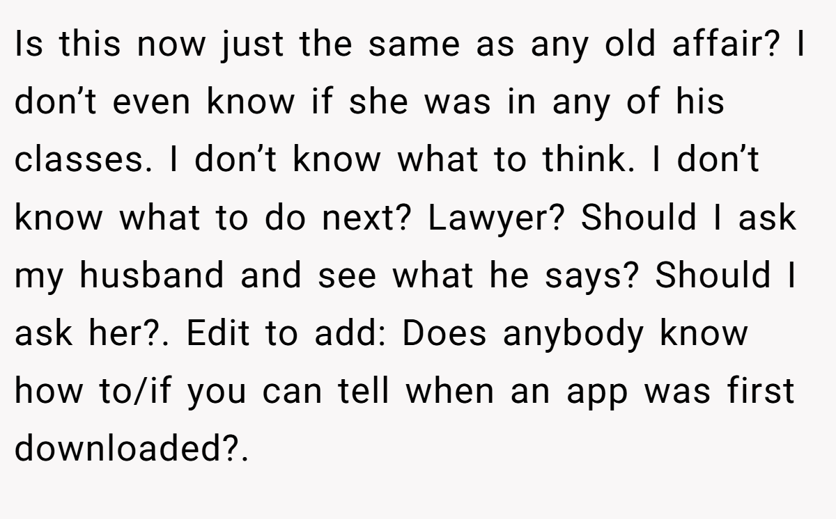 Is this now just the same as any old affair? I don’t even know if she was in any of his classes. I don’t know what to think. I don’t know what to do next? Lawyer? Should I ask my husband and see what he says? Should I ask her?. Edit to add: Does anybody know how to/if you can tell when an app was first downloaded?.