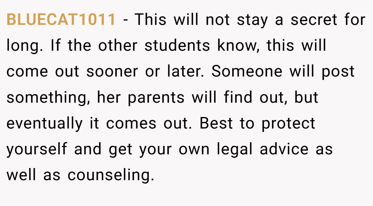 BLUECAT1011 − This will not stay a secret for long. If the other students know, this will come out sooner or later. Someone will post something, her parents will find out, but eventually it comes out. Best to protect yourself and get your own legal advice as well as counseling.