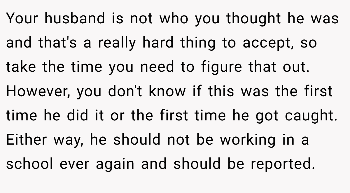 Your husband is not who you thought he was and that's a really hard thing to accept, so take the time you need to figure that out. However, you don't know if this was the first time he did it or the first time he got caught. Either way, he should not be working in a school ever again and should be reported.