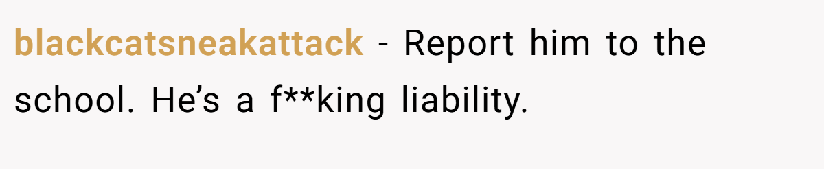blackcatsneakattack − Report him to the school. He’s a f**king liability.