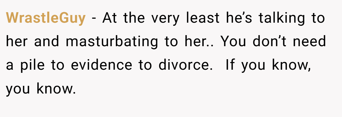 WrastleGuy − At the very least he’s talking to her and masturbating to her.. You don’t need a pile to evidence to divorce.  If you know, you know.