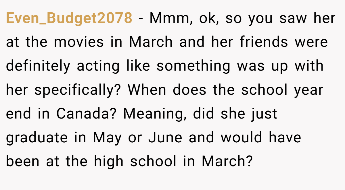 Even_Budget2078 − Mmm, ok, so you saw her at the movies in March and her friends were definitely acting like something was up with her specifically? When does the school year end in Canada? Meaning, did she just graduate in May or June and would have been at the high school in March?