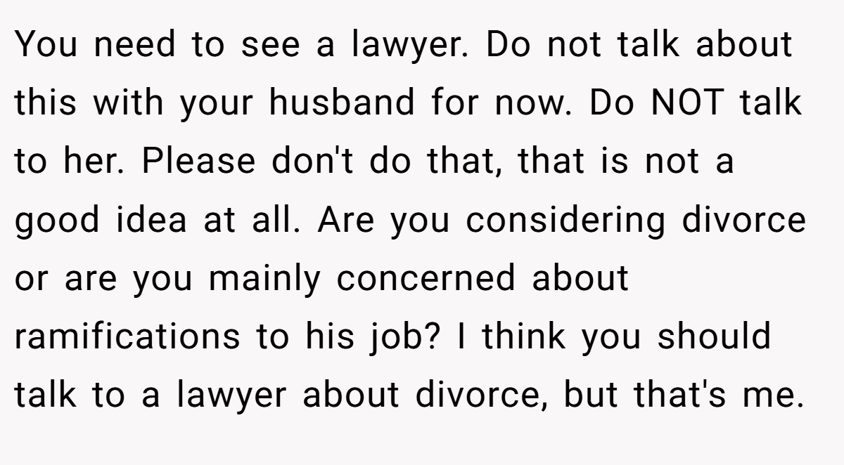 You need to see a lawyer. Do not talk about this with your husband for now. Do NOT talk to her. Please don't do that, that is not a good idea at all. Are you considering divorce or are you mainly concerned about ramifications to his job? I think you should talk to a lawyer about divorce, but that's me.