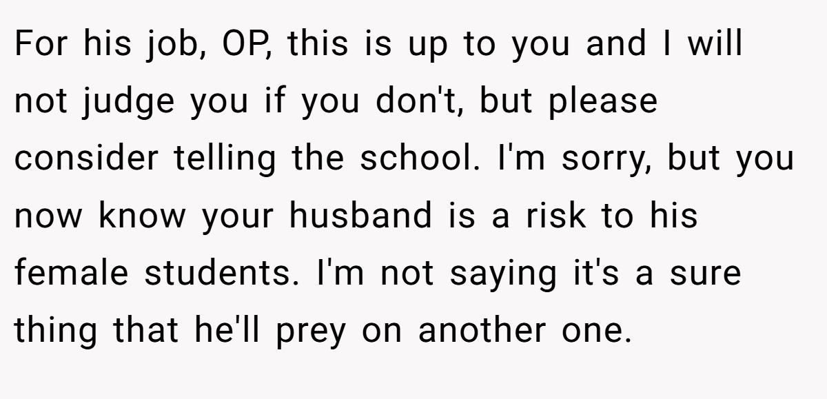 For his job, OP, this is up to you and I will not judge you if you don't, but please consider telling the school. I'm sorry, but you now know your husband is a risk to his female students. I'm not saying it's a sure thing that he'll prey on another one.