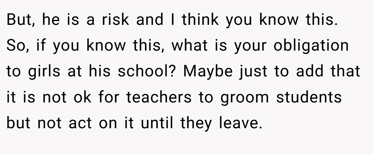 But, he is a risk and I think you know this. So, if you know this, what is your obligation to girls at his school? Maybe just to add that it is not ok for teachers to groom students but not act on it until they leave.