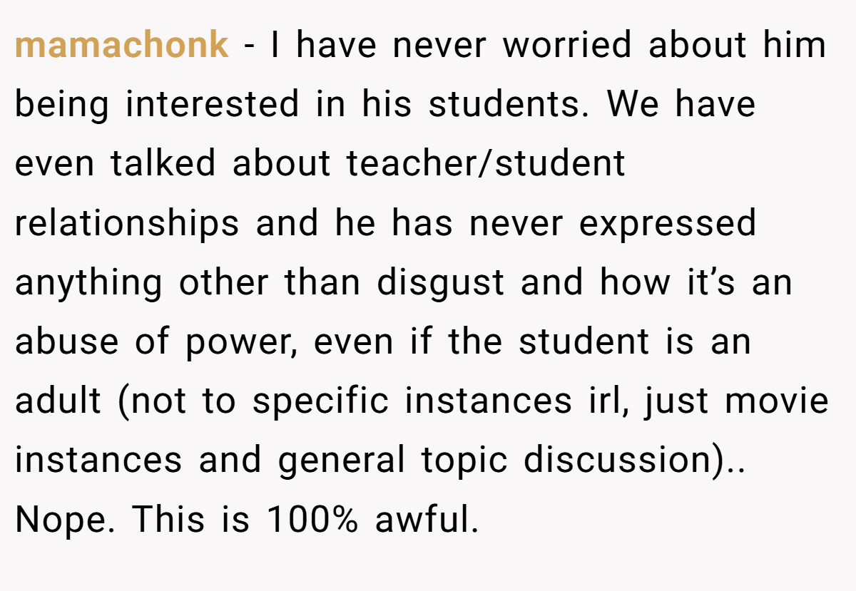 mamachonk − I have never worried about him being interested in his students. We have even talked about teacher/student relationships and he has never expressed anything other than disgust and how it’s an abuse of power, even if the student is an adult (not to specific instances irl, just movie instances and general topic discussion).. Nope. This is 100% awful.