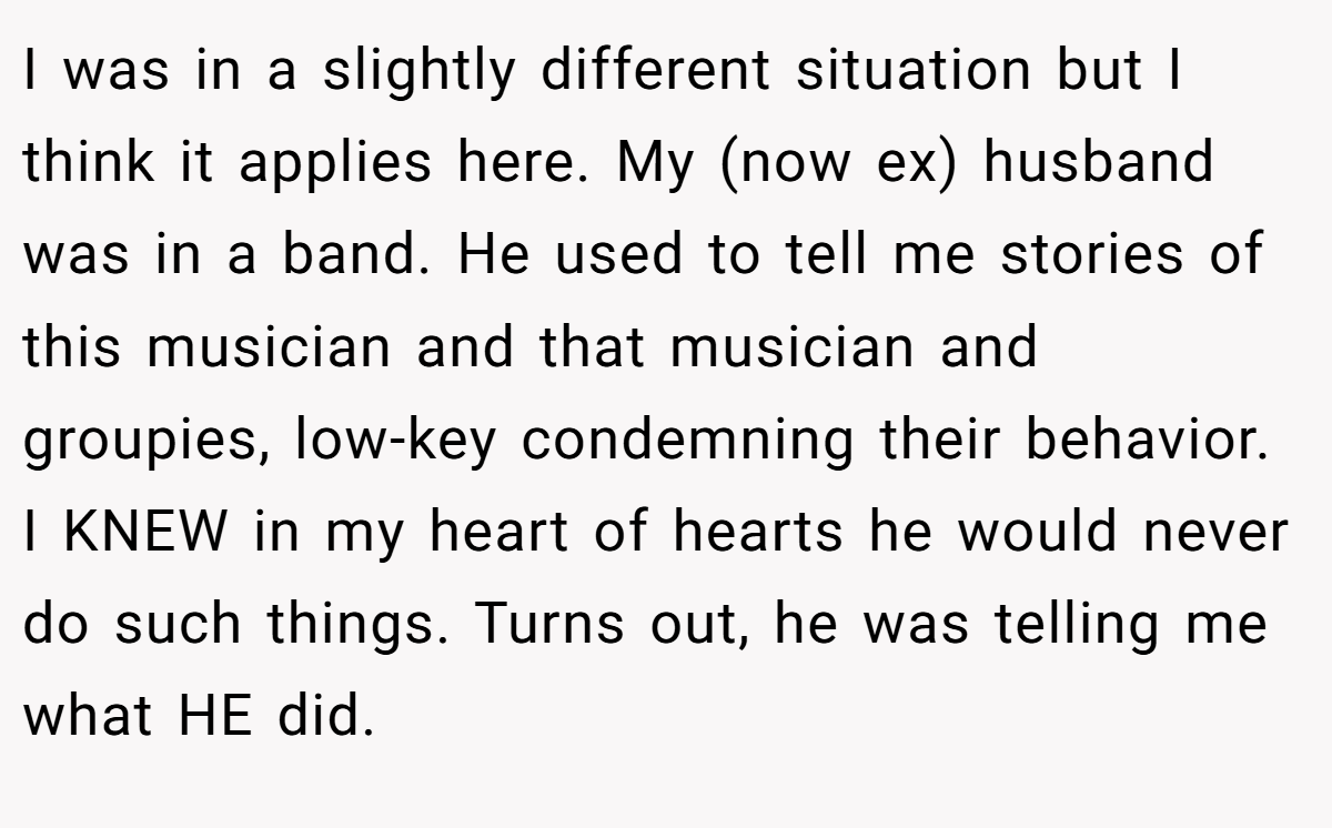 I was in a slightly different situation but I think it applies here. My (now ex) husband was in a band. He used to tell me stories of this musician and that musician and groupies, low-key condemning their behavior. I KNEW in my heart of hearts he would never do such things. Turns out, he was telling me what HE did.