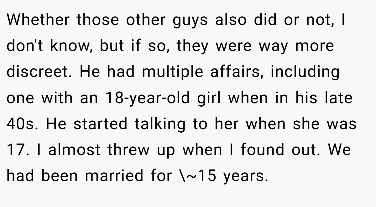 Whether those other guys also did or not, I don't know, but if so, they were way more discreet. He had multiple affairs, including one with an 18-year-old girl when in his late 40s. He started talking to her when she was 17. I almost threw up when I found out. We had been married for \~15 years.