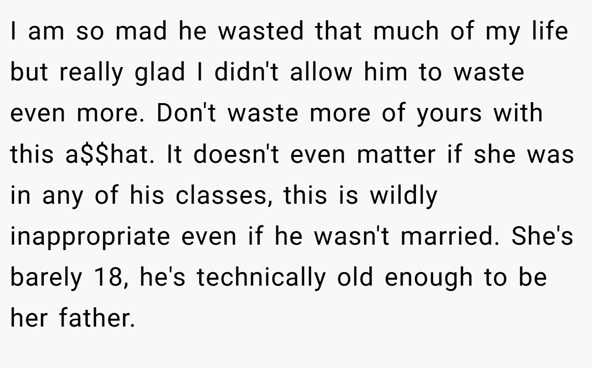 I am so mad he wasted that much of my life but really glad I didn't allow him to waste even more. Don't waste more of yours with this a$$hat. It doesn't even matter if she was in any of his classes, this is wildly inappropriate even if he wasn't married. She's barely 18, he's technically old enough to be her father.