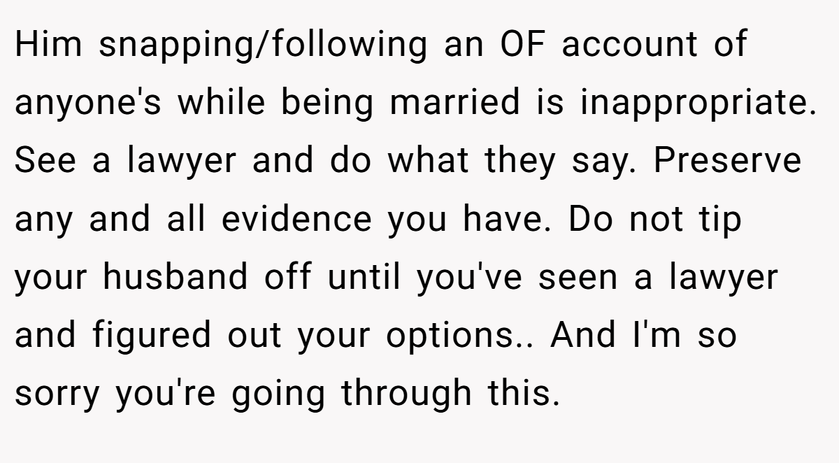 Him snapping/following an OF account of anyone's while being married is inappropriate. See a lawyer and do what they say. Preserve any and all evidence you have. Do not tip your husband off until you've seen a lawyer and figured out your options.. And I'm so sorry you're going through this.