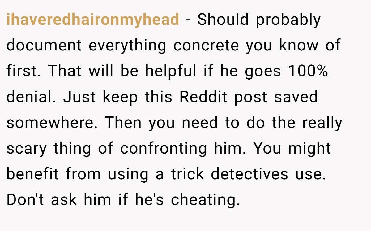 ihaveredhaironmyhead − Should probably document everything concrete you know of first. That will be helpful if he goes 100% denial. Just keep this Reddit post saved somewhere. Then you need to do the really scary thing of confronting him. You might benefit from using a trick detectives use. Don't ask him if he's cheating.