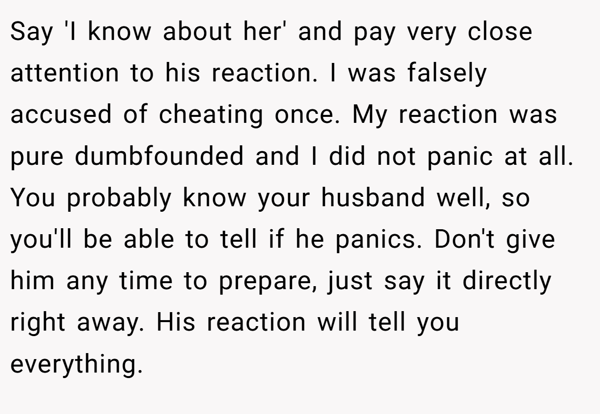 Say 'I know about her' and pay very close attention to his reaction. I was falsely accused of cheating once. My reaction was pure dumbfounded and I did not panic at all. You probably know your husband well, so you'll be able to tell if he panics. Don't give him any time to prepare, just say it directly right away. His reaction will tell you everything.