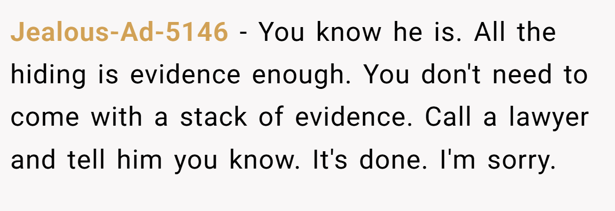 Jealous-Ad-5146 − You know he is. All the hiding is evidence enough. You don't need to come with a stack of evidence. Call a lawyer and tell him you know. It's done. I'm sorry.