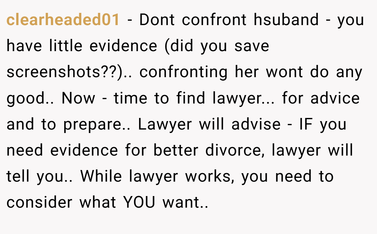 clearheaded01 − Dont confront hsuband - you have little evidence (did you save screenshots??).. confronting her wont do any good.. Now - time to find lawyer... for advice and to prepare.. Lawyer will advise - IF you need evidence for better divorce, lawyer will tell you.. While lawyer works, you need to consider what YOU want..