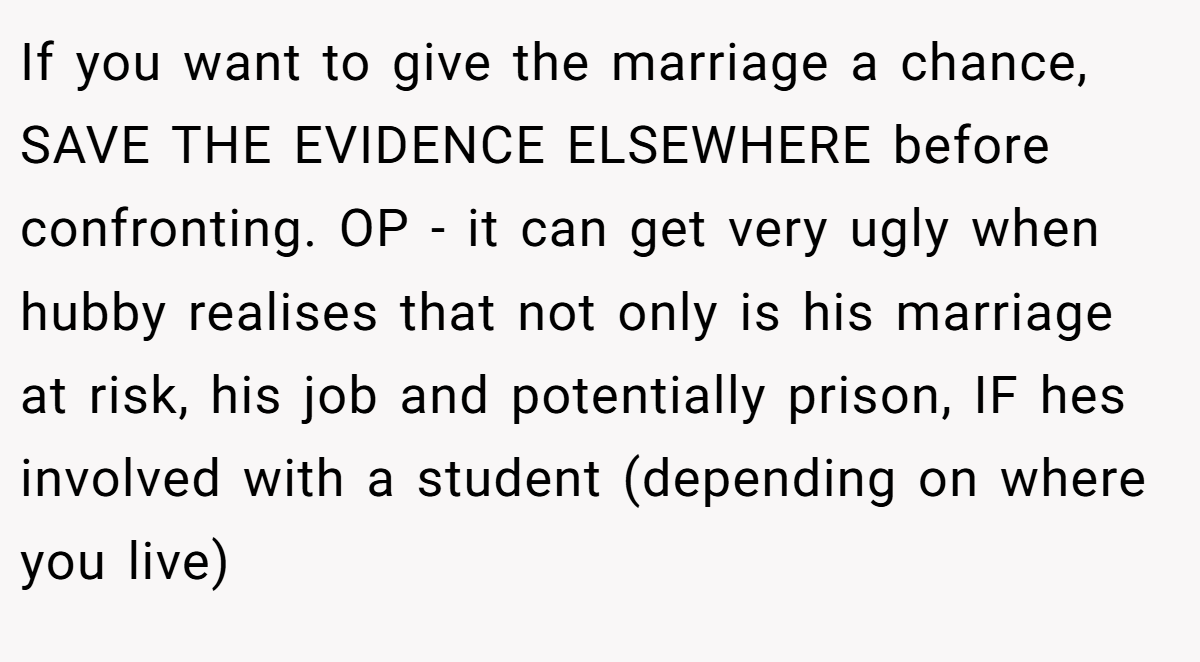 If you want to give the marriage a chance, SAVE THE EVIDENCE ELSEWHERE before confronting. OP - it can get very ugly when hubby realises that not only is his marriage at risk, his job and potentially prison, IF hes involved with a student (depending on where you live)