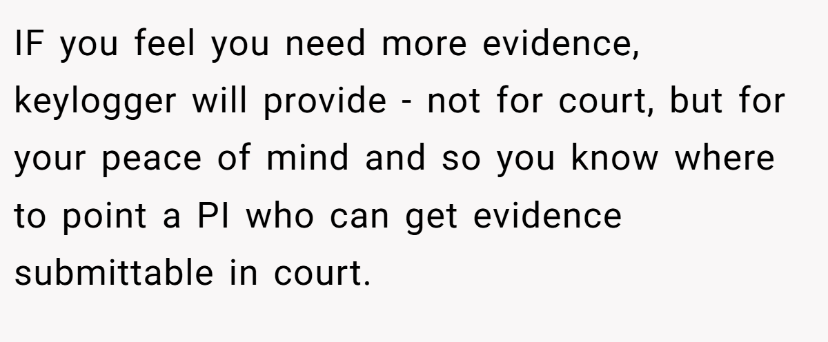 IF you feel you need more evidence, keylogger will provide - not for court, but for your peace of mind and so you know where to point a PI who can get evidence submittable in court.