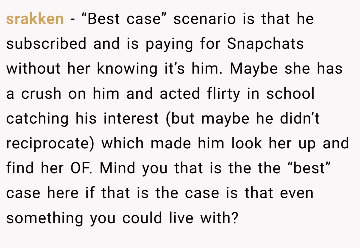 srakken − “Best case” scenario is that he subscribed and is paying for Snapchats without her knowing it’s him. Maybe she has a crush on him and acted flirty in school catching his interest (but maybe he didn’t reciprocate) which made him look her up and find her OF. Mind you that is the the “best” case here if that is the case is that even something you could live with?