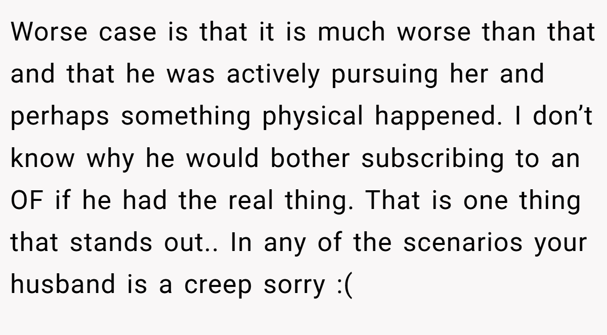 Worse case is that it is much worse than that and that he was actively pursuing her and perhaps something physical happened. I don’t know why he would bother subscribing to an OF if he had the real thing. That is one thing that stands out.. In any of the scenarios your husband is a creep sorry :(