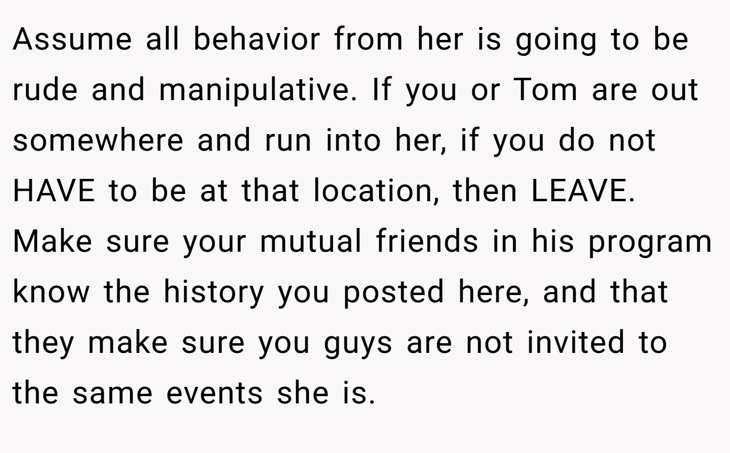 Assume all behavior from her is going to be rude and manipulative. If you or Tom are out somewhere and run into her, if you do not HAVE to be at that location, then LEAVE. Make sure your mutual friends in his program know the history you posted here, and that they make sure you guys are not invited to the same events she is.
