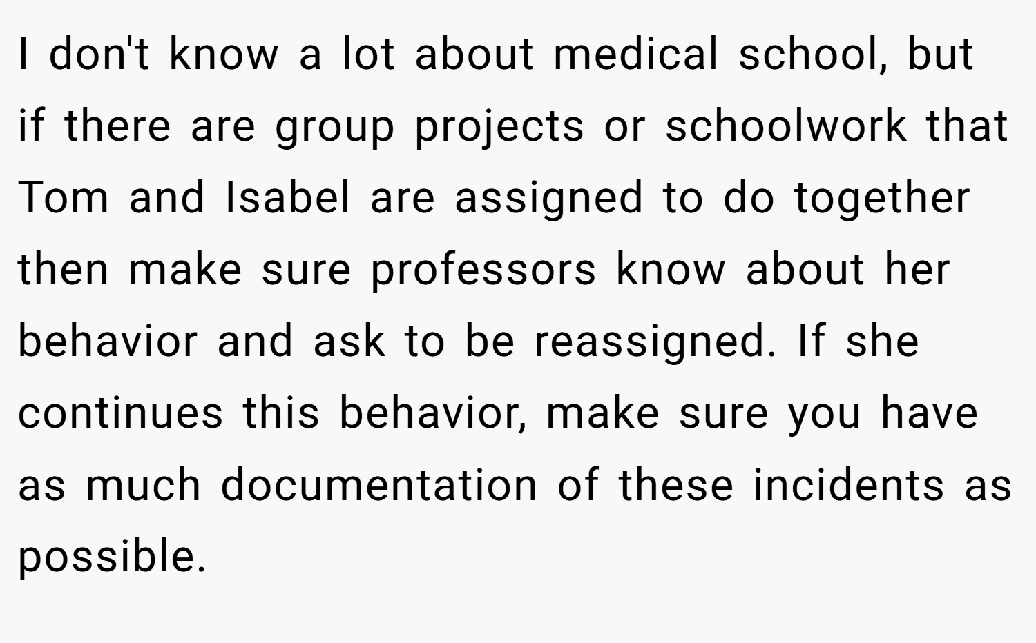 I don't know a lot about medical school, but if there are group projects or schoolwork that Tom and Isabel are assigned to do together then make sure professors know about her behavior and ask to be reassigned. If she continues this behavior, make sure you have as much documentation of these incidents as possible.