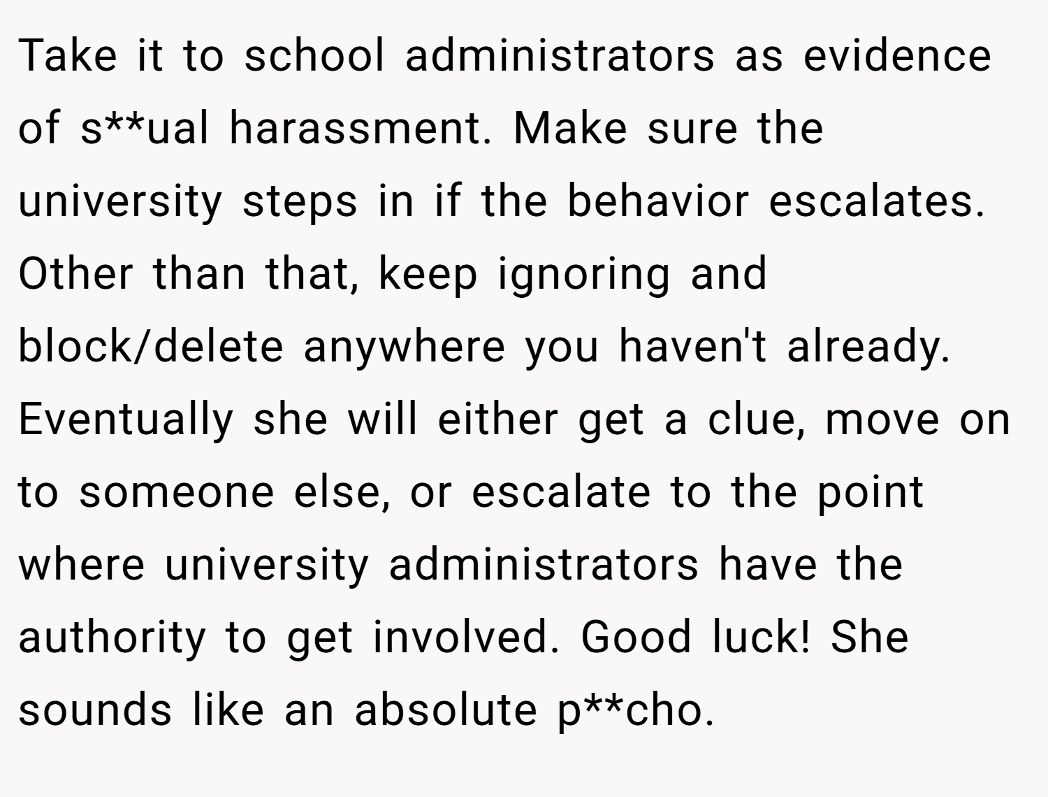 Take it to school administrators as evidence of s**ual harassment. Make sure the university steps in if the behavior escalates. Other than that, keep ignoring and block/delete anywhere you haven't already. Eventually she will either get a clue, move on to someone else, or escalate to the point where university administrators have the authority to get involved. Good luck! She sounds like an absolute p**cho.