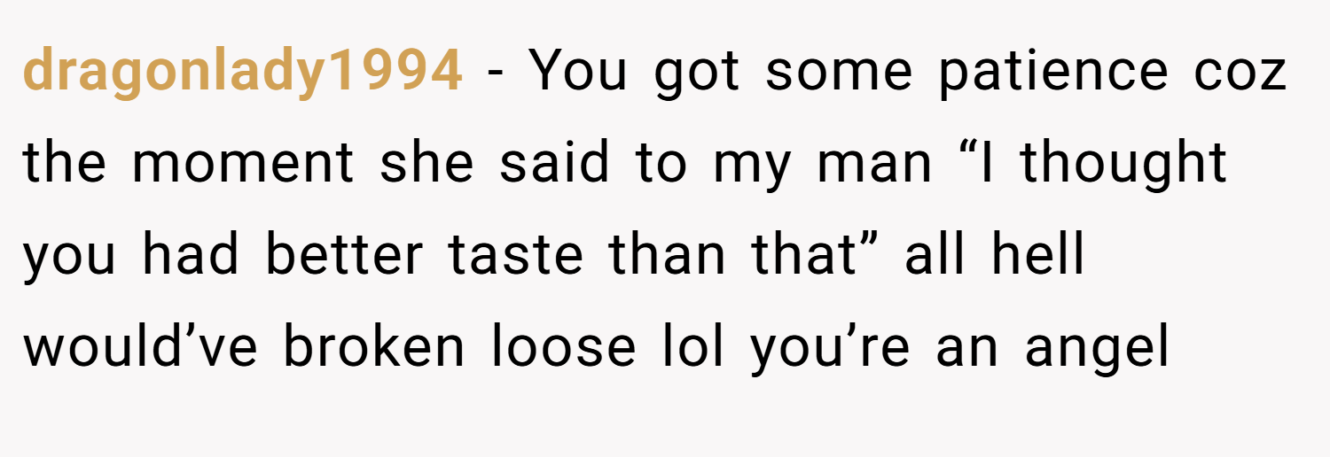 dragonlady1994 − You got some patience coz the moment she said to my man “I thought you had better taste than that” all hell would’ve broken loose lol you’re an angel