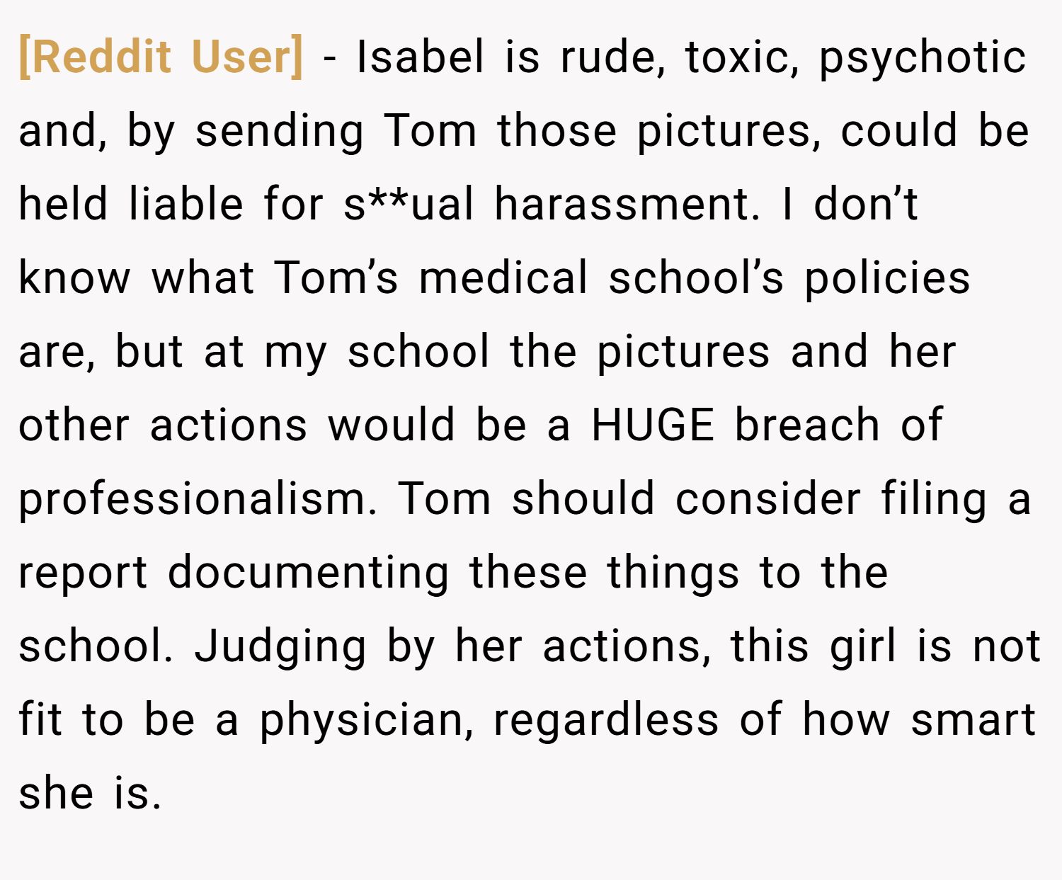 [Reddit User] − Isabel is rude, toxic, psychotic and, by sending Tom those pictures, could be held liable for s**ual harassment. I don’t know what Tom’s medical school’s policies are, but at my school the pictures and her other actions would be a HUGE breach of professionalism. Tom should consider filing a report documenting these things to the school. Judging by her actions, this girl is not fit to be a physician, regardless of how smart she is.