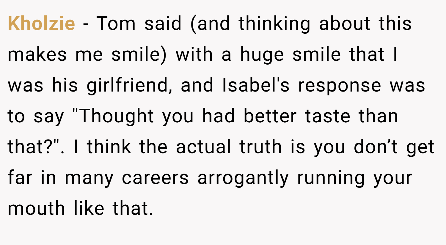 Kholzie − Tom said (and thinking about this makes me smile) with a huge smile that I was his girlfriend, and Isabel's response was to say ''Thought you had better taste than that?''. I think the actual truth is you don’t get far in many careers arrogantly running your mouth like that.