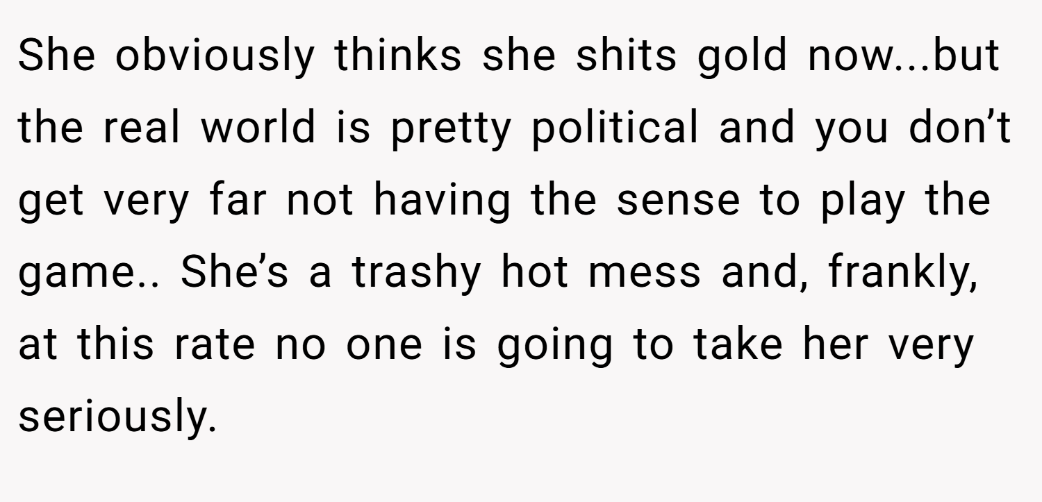 She obviously thinks she shits gold now...but the real world is pretty political and you don’t get very far not having the sense to play the game.. She’s a trashy hot mess and, frankly, at this rate no one is going to take her very seriously.