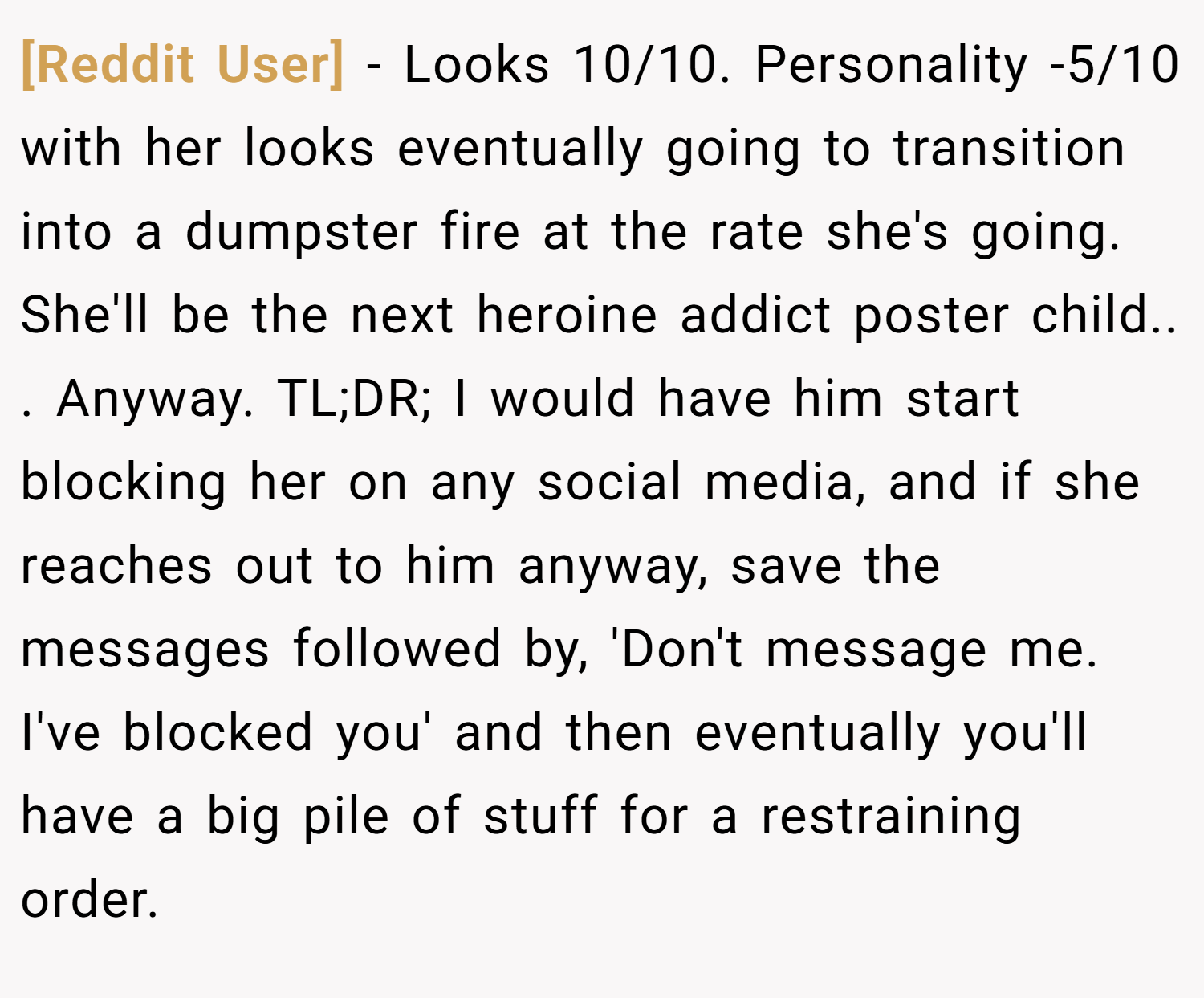 [Reddit User] − Looks 10/10. Personality -5/10 with her looks eventually going to transition into a dumpster fire at the rate she's going. She'll be the next heroine addict poster child.. ​. Anyway. TL;DR; I would have him start blocking her on any social media, and if she reaches out to him anyway, save the messages followed by, 'Don't message me. I've blocked you' and then eventually you'll have a big pile of stuff for a restraining order.