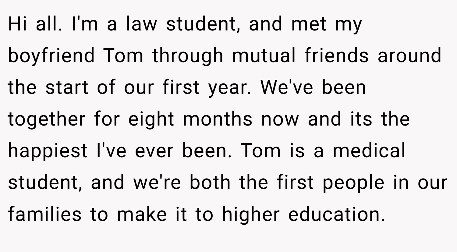 Hi all. I'm a law student, and met my boyfriend Tom through mutual friends around the start of our first year. We've been together for eight months now and its the happiest I've ever been. Tom is a medical student, and we're both the first people in our families to make it to higher education.