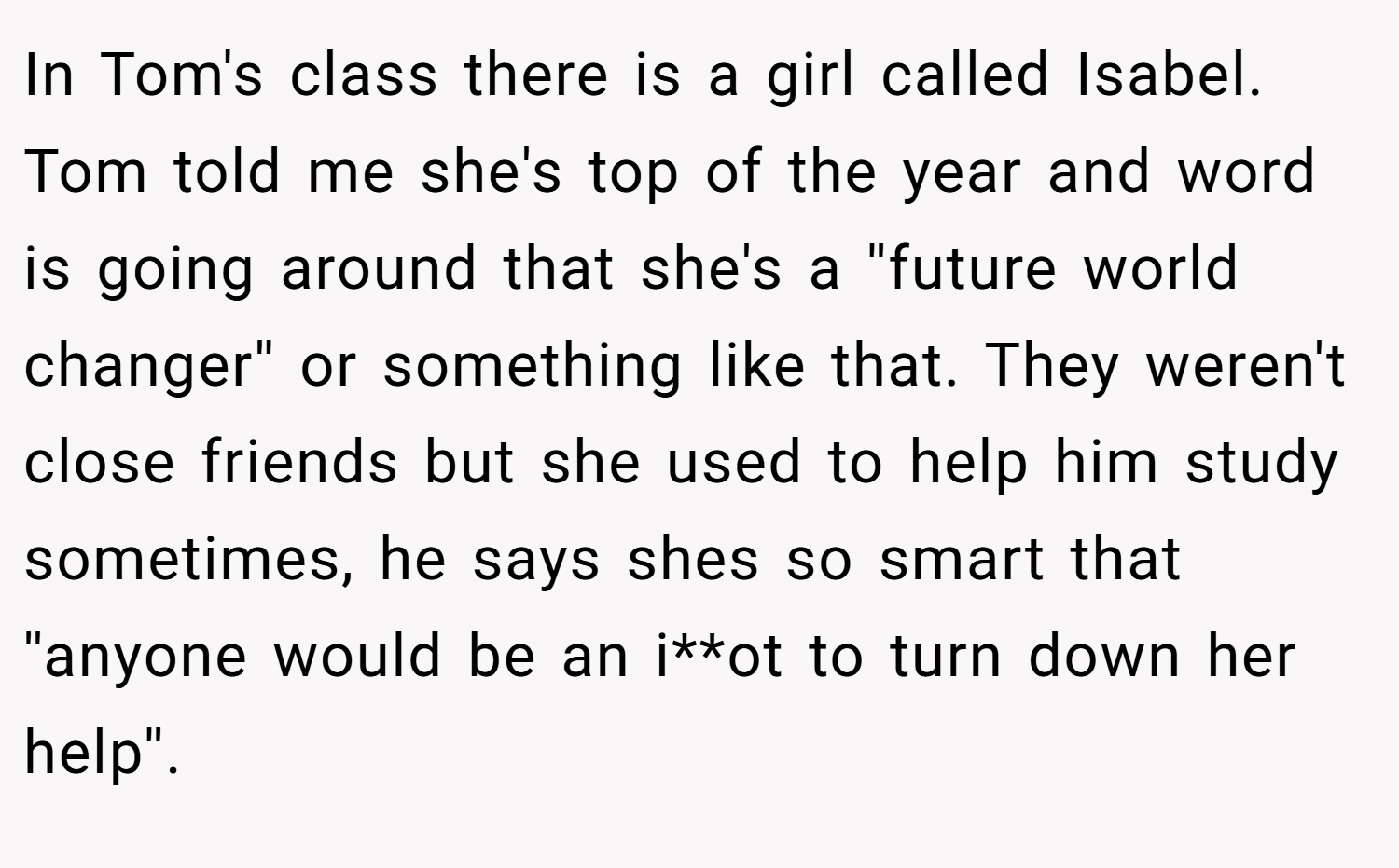 In Tom's class there is a girl called Isabel. Tom told me she's top of the year and word is going around that she's a ''future world changer'' or something like that. They weren't close friends but she used to help him study sometimes, he says shes so smart that ''anyone would be an i**ot to turn down her help''.