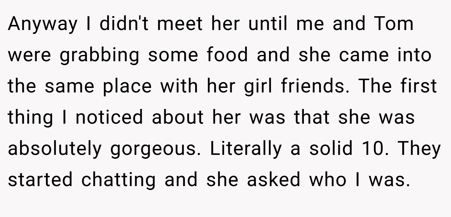 Anyway I didn't meet her until me and Tom were grabbing some food and she came into the same place with her girl friends. The first thing I noticed about her was that she was absolutely gorgeous. Literally a solid 10. They started chatting and she asked who I was.