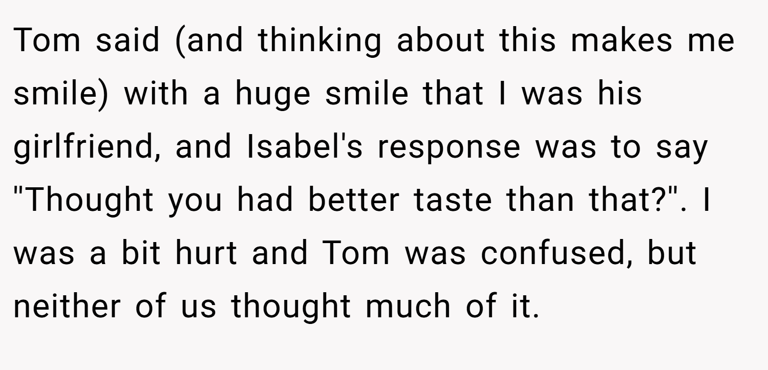 Tom said (and thinking about this makes me smile) with a huge smile that I was his girlfriend, and Isabel's response was to say ''Thought you had better taste than that?''. I was a bit hurt and Tom was confused, but neither of us thought much of it.