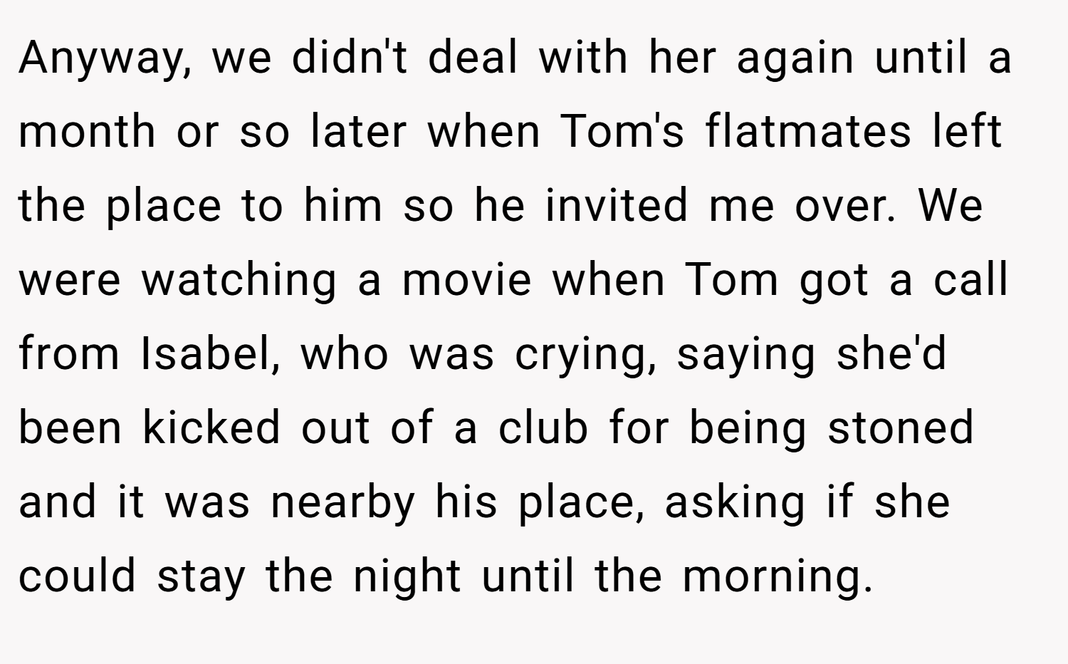 Anyway, we didn't deal with her again until a month or so later when Tom's flatmates left the place to him so he invited me over. We were watching a movie when Tom got a call from Isabel, who was crying, saying she'd been kicked out of a club for being stoned and it was nearby his place, asking if she could stay the night until the morning.